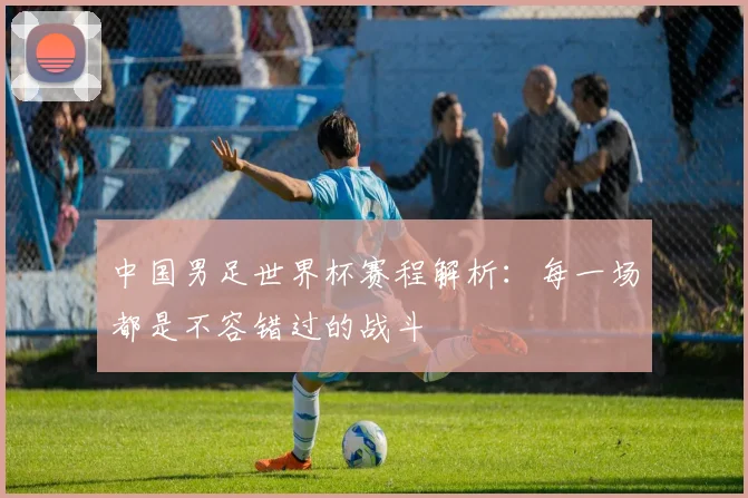 中国男足世界杯赛程解析：每一场都是不容错过的战斗