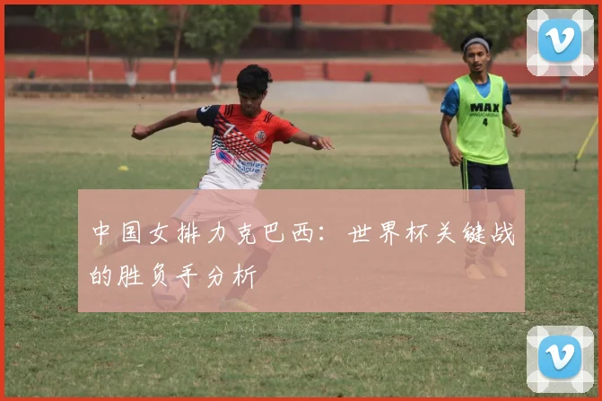 中国女排力克巴西：世界杯关键战的胜负手分析