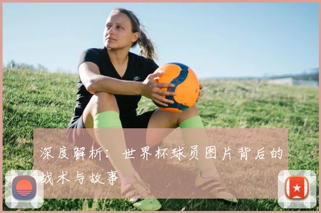 深度解析:世界杯球员图片背后的战术与故事