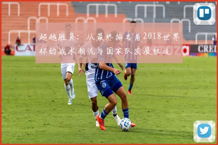 超越胜负:从最终排名看2018世界杯的战术潮流与国家队发展轨迹