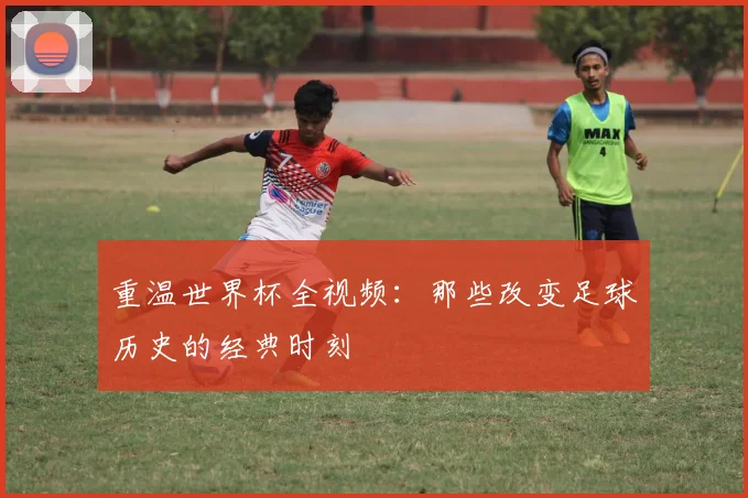 重温世界杯全视频:那些改变足球历史的经典时刻