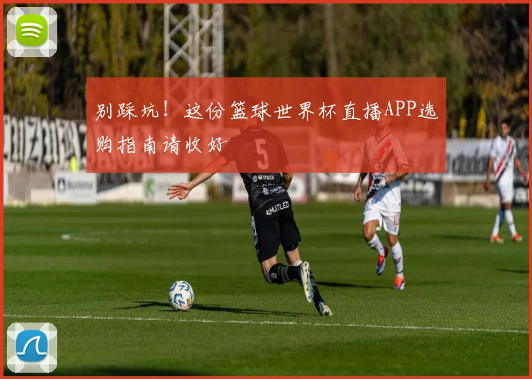 别踩坑！这份篮球世界杯直播APP选购指南请收好