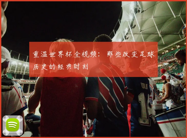 重温世界杯全视频:那些改变足球历史的经典时刻