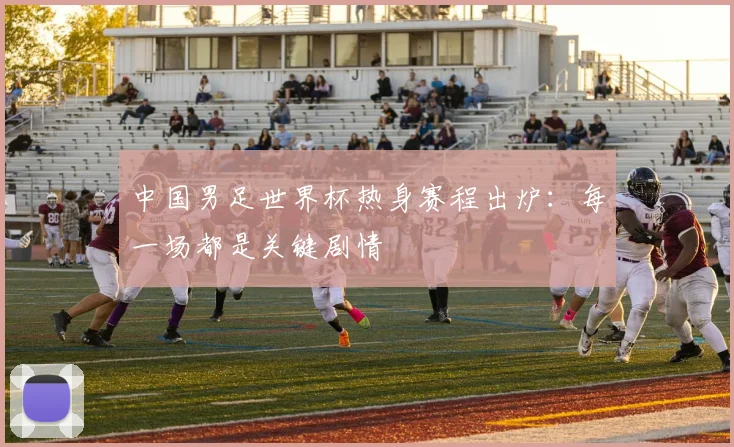 中国男足世界杯热身赛程出炉：每一场都是关键剧情