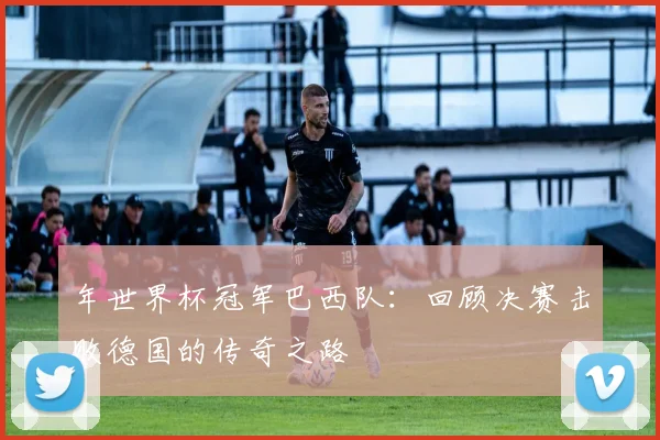 年世界杯冠军巴西队:回顾决赛击败德国的传奇之路