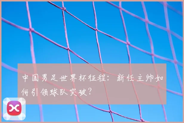 中国男足世界杯征程:新任主帅如何引领球队突破?