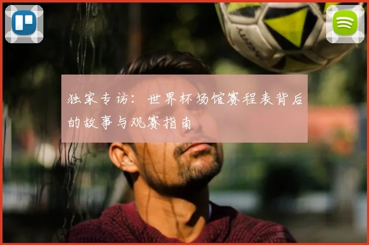 独家专访:世界杯场馆赛程表背后的故事与观赛指南