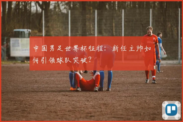 中国男足世界杯征程:新任主帅如何引领球队突破?