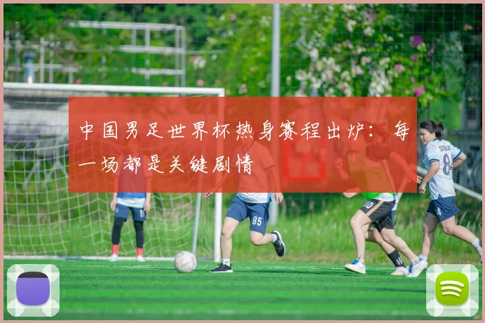 中国男足世界杯热身赛程出炉:每一场都是关键剧情