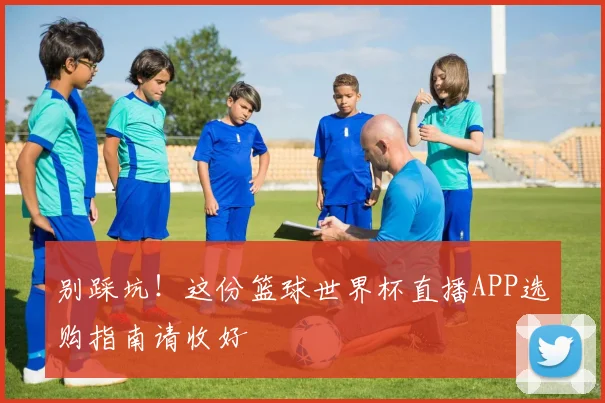 别踩坑！这份篮球世界杯直播APP选购指南请收好