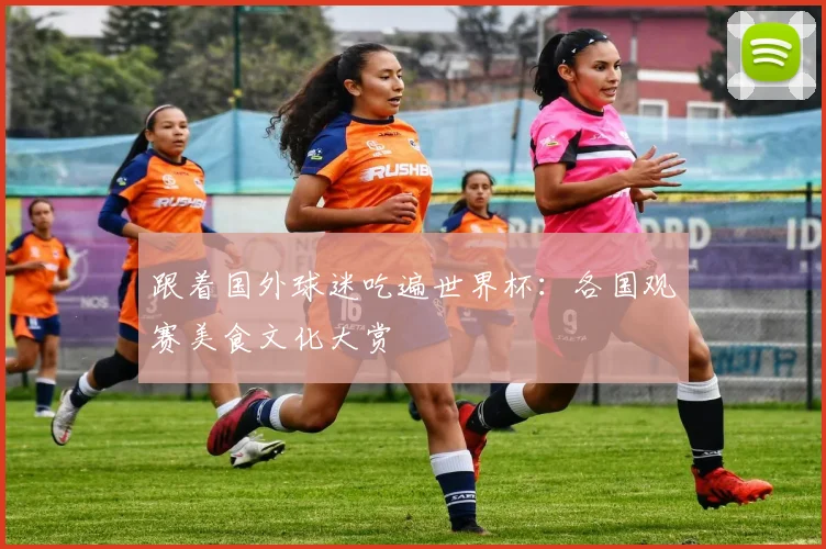 跟着国外球迷吃遍世界杯：各国观赛美食文化大赏
