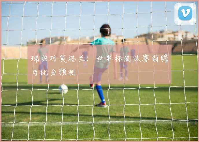 瑞典对英格兰:世界杯淘汰赛前瞻与比分预测