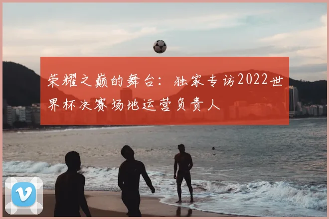 荣耀之巅的舞台:独家专访2022世界杯决赛场地运营负责人