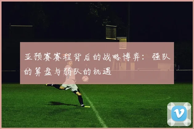 亚预赛赛程背后的战略博弈：强队的算盘与弱队的机遇