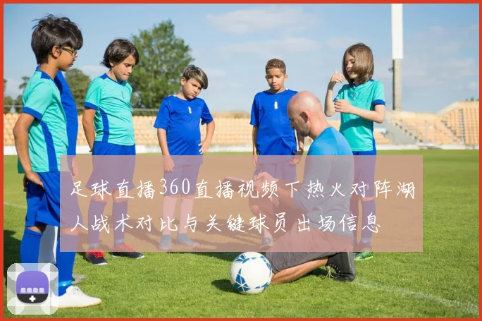 足球直播360直播视频下热火对阵湖人战术对比与关键球员出场信息