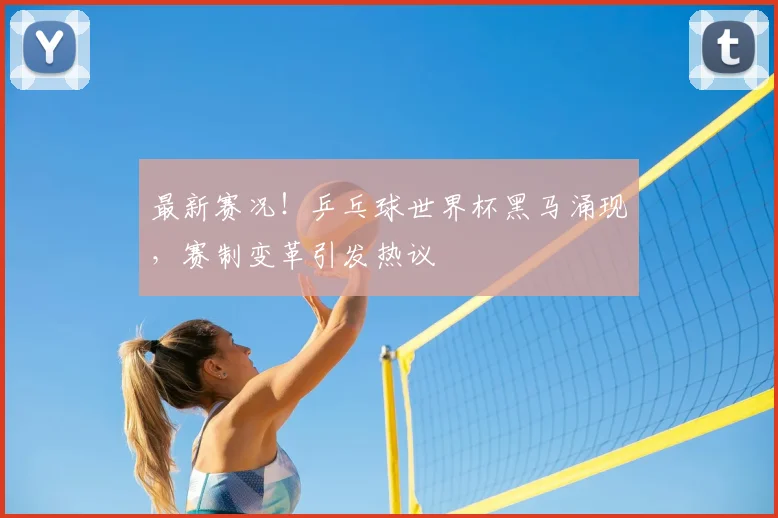 最新赛况！乒乓球世界杯黑马涌现，赛制变革引发热议