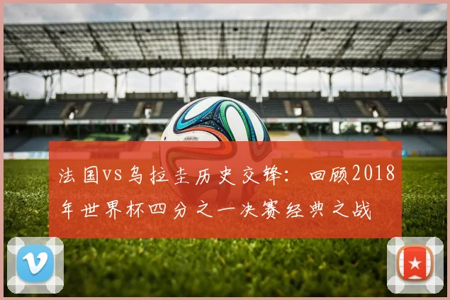 法国vs乌拉圭历史交锋：回顾2018年世界杯四分之一决赛经典之战