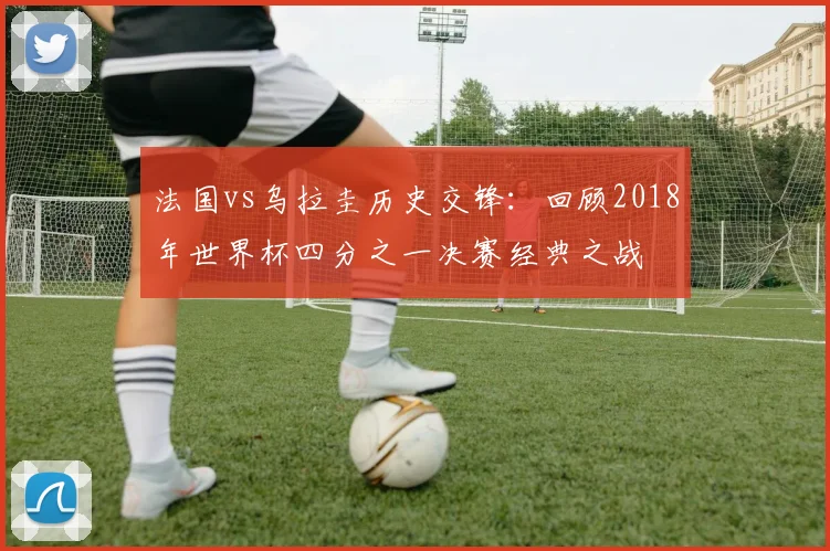 法国vs乌拉圭历史交锋：回顾2018年世界杯四分之一决赛经典之战