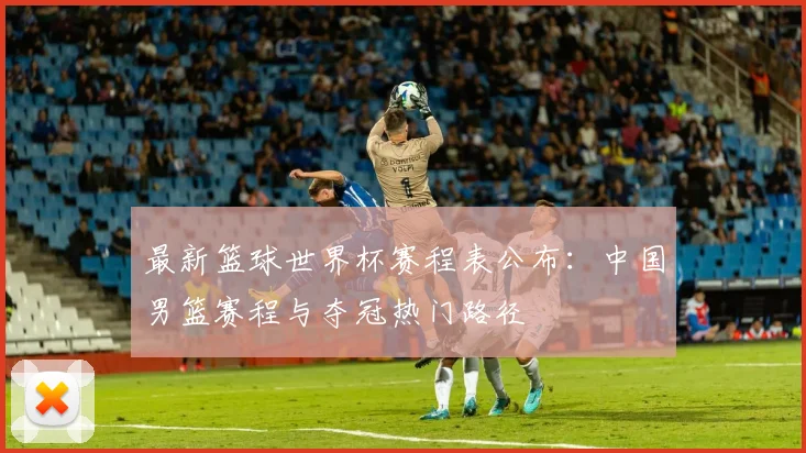 最新篮球世界杯赛程表公布：中国男篮赛程与夺冠热门路径