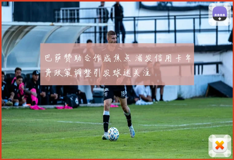 巴萨赞助合作成焦点 浦发信用卡年费政策调整引发球迷关注