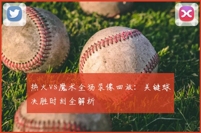 热火vs魔术全场录像回放：关键球决胜时刻全解析