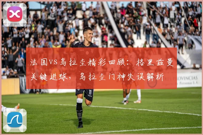 法国vs乌拉圭精彩回顾：格里兹曼关键进球，乌拉圭门神失误解析