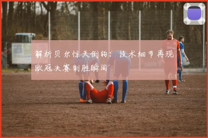 解析贝尔惊天倒钩：技术细节再现欧冠决赛制胜瞬间