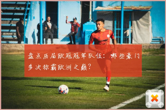 盘点历届欧冠冠军队伍：哪些豪门多次称霸欧洲之巅？