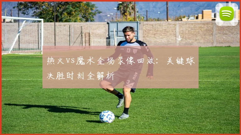 热火vs魔术全场录像回放：关键球决胜时刻全解析